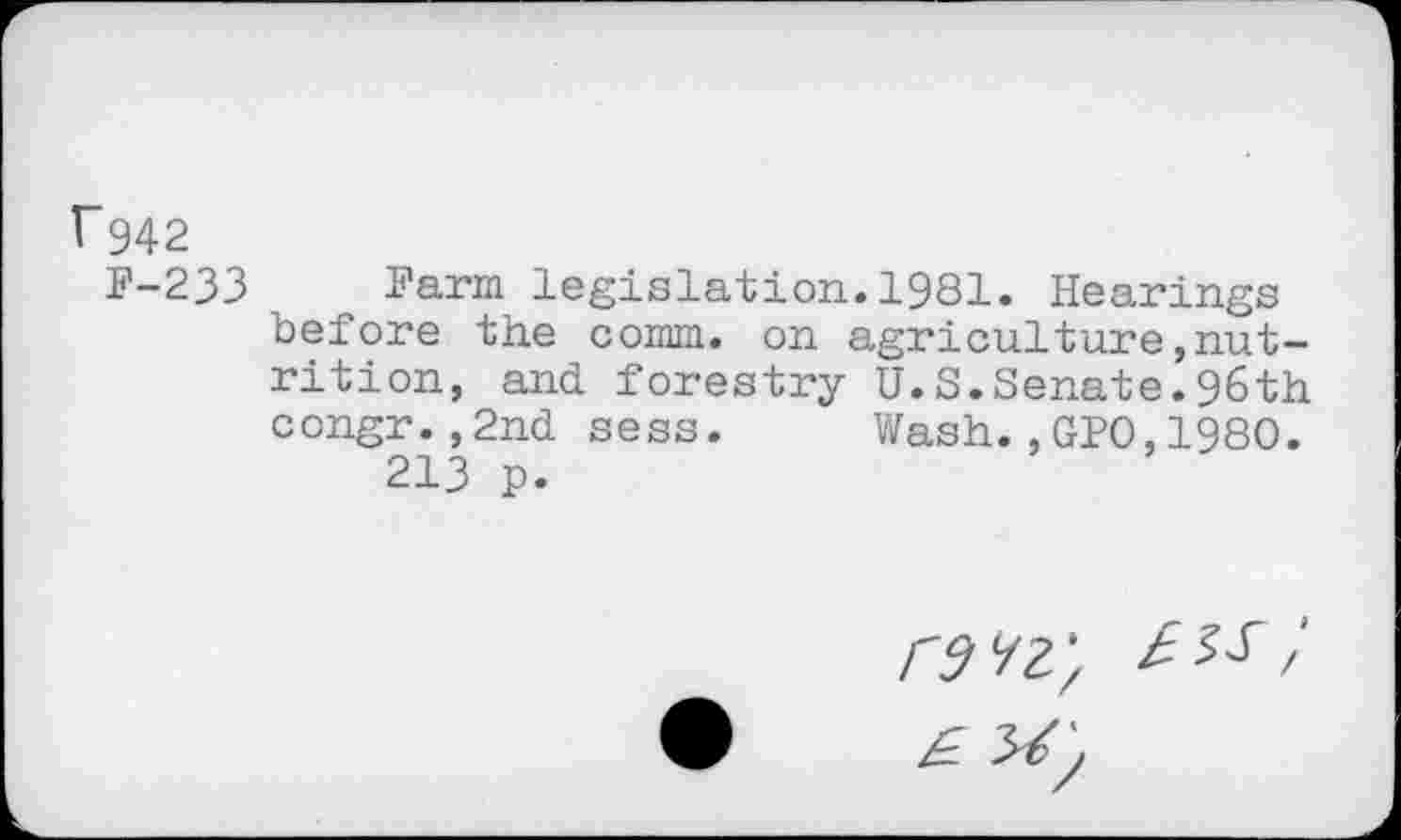 ﻿V942
F-233
Farm legislation.1981. Hearings before the comm, on agriculture,nutrition, and forestry U.S.Senate.96th congr.,2nd sess. Wash.,GPO,1980.
213 p.